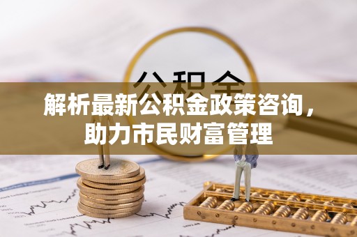 罗定解析最新公积金政策咨询，助力市民财富管理