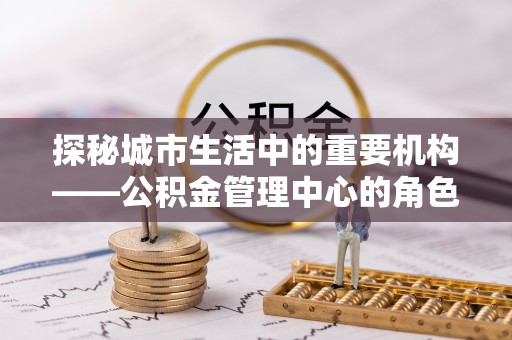 罗定探秘城市生活中的重要机构——公积金管理中心的角色与意义