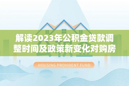 罗定解读2023年公积金贷款调整时间及政策新变化对购房的影响