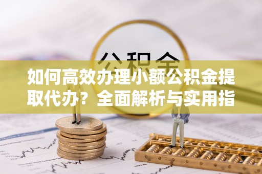 罗定如何高效办理小额公积金提取代办？全面解析与实用指南