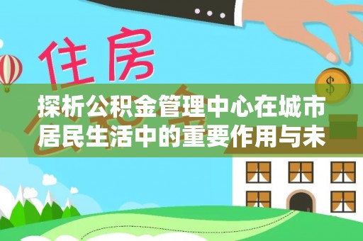 罗定探析公积金管理中心在城市居民生活中的重要作用与未来发展趋势