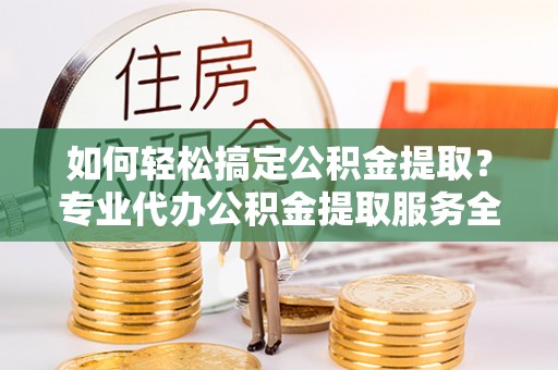 罗定如何轻松搞定公积金提取？专业代办公积金提取服务全解析