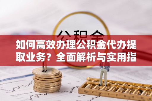 罗定如何高效办理公积金代办提取业务？全面解析与实用指南