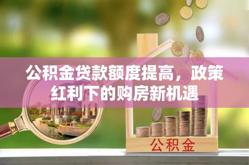 罗定公积金贷款额度提高，政策红利下的购房新机遇