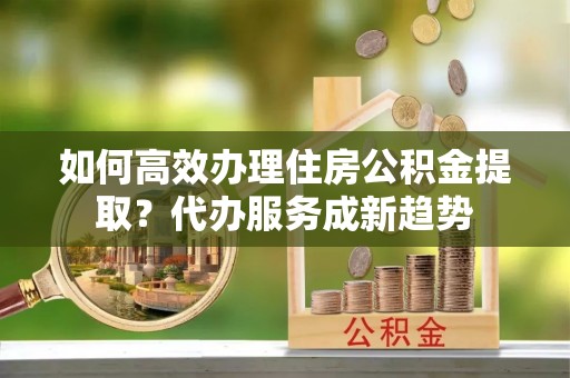 罗定如何高效办理住房公积金提取？代办服务成新趋势