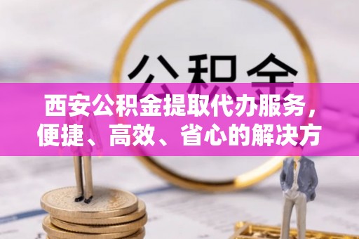 罗定西安公积金提取代办服务，便捷、高效、省心的解决方案