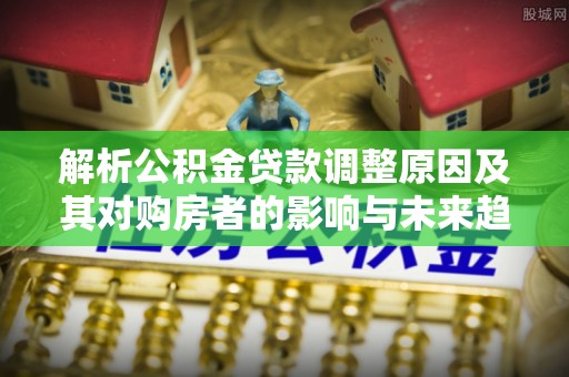 罗定解析公积金贷款调整原因及其对购房者的影响与未来趋势