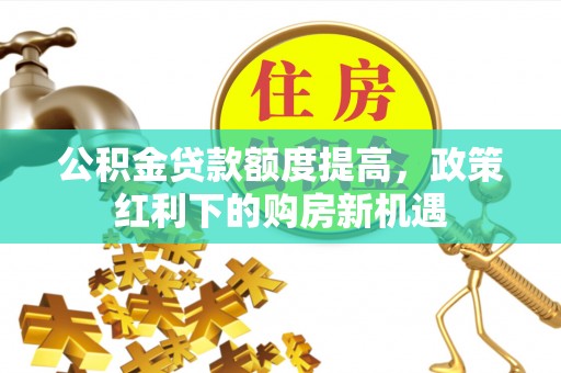 罗定公积金贷款额度提高，政策红利下的购房新机遇