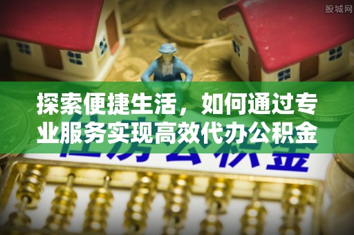 罗定探索便捷生活，如何通过专业服务实现高效代办公积金提取