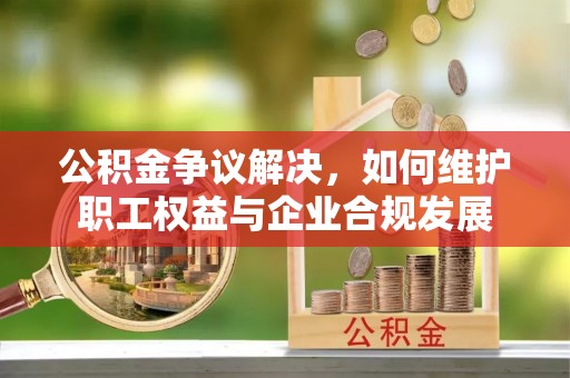 罗定公积金争议解决，如何维护职工权益与企业合规发展