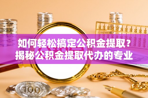 罗定如何轻松搞定公积金提取？揭秘公积金提取代办的专业服务