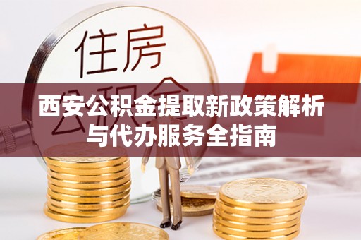 罗定西安公积金提取新政策解析与代办服务全指南