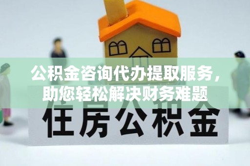 罗定公积金咨询代办提取服务，助您轻松解决财务难题
