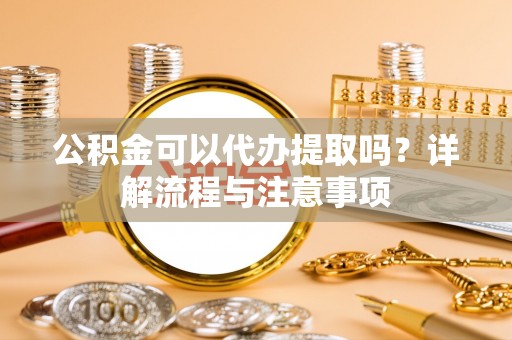 罗定公积金可以代办提取吗？详解流程与注意事项