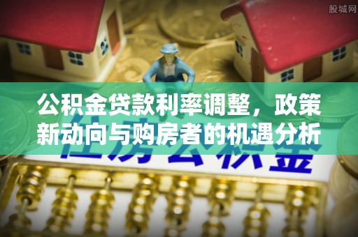 罗定公积金贷款利率调整，政策新动向与购房者的机遇分析