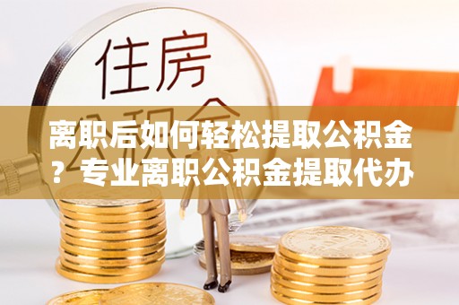 罗定离职后如何轻松提取公积金？专业离职公积金提取代办服务指南