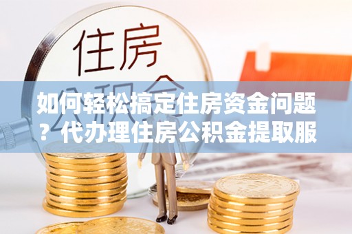 罗定如何轻松搞定住房资金问题？代办理住房公积金提取服务全解析