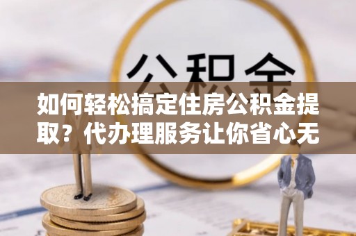 罗定如何轻松搞定住房公积金提取？代办理服务让你省心无忧