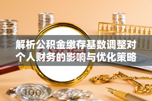 罗定解析公积金缴存基数调整对个人财务的影响与优化策略