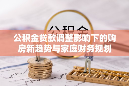 罗定公积金贷款调整影响下的购房新趋势与家庭财务规划