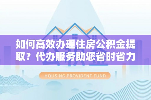 罗定如何高效办理住房公积金提取？代办服务助您省时省力