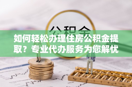 罗定如何轻松办理住房公积金提取？专业代办服务为您解忧