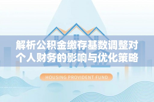 罗定解析公积金缴存基数调整对个人财务的影响与优化策略