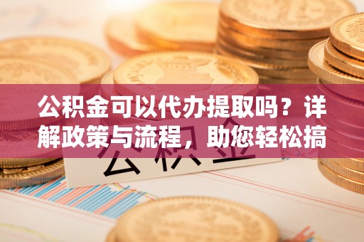 罗定公积金可以代办提取吗？详解政策与流程，助您轻松搞定！