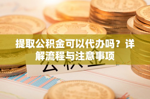 罗定提取公积金可以代办吗？详解流程与注意事项