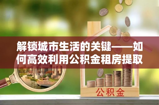 罗定解锁城市生活的关键——如何高效利用公积金租房提取实现居住自由