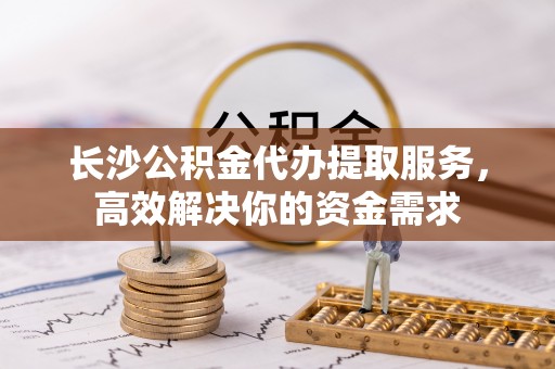 罗定长沙公积金代办提取服务，高效解决你的资金需求