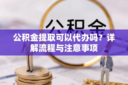 罗定公积金提取可以代办吗？详解流程与注意事项