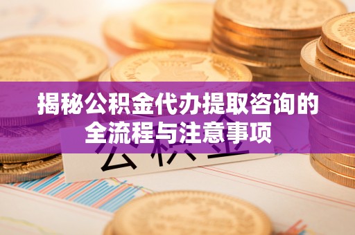罗定揭秘公积金代办提取咨询的全流程与注意事项