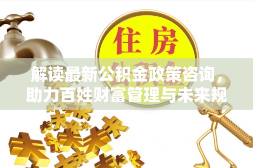 罗定解读最新公积金政策咨询，助力百姓财富管理与未来规划