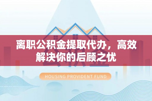 罗定离职公积金提取代办，高效解决你的后顾之忧