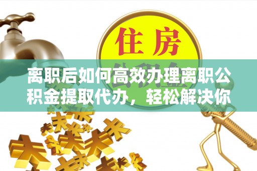罗定离职后如何高效办理离职公积金提取代办，轻松解决你的后顾之忧