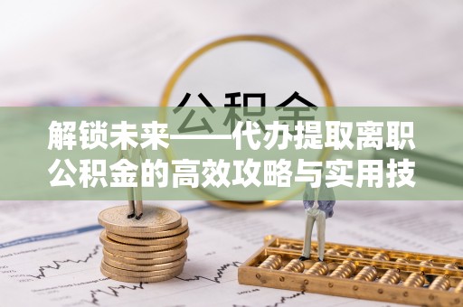 罗定解锁未来——代办提取离职公积金的高效攻略与实用技巧