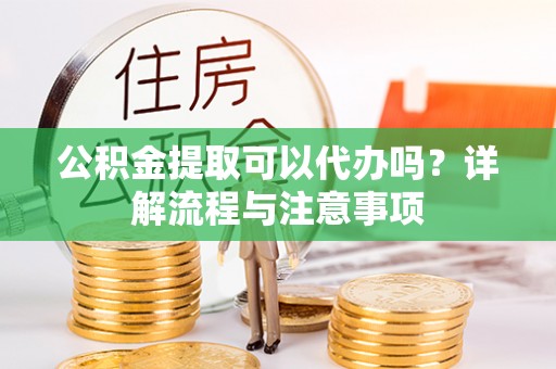 罗定公积金提取可以代办吗？详解流程与注意事项