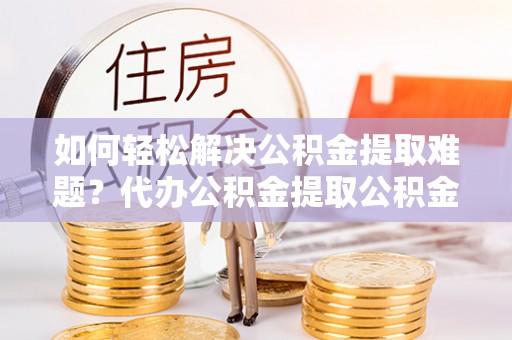 罗定如何轻松解决公积金提取难题？代办公积金提取公积金服务详解