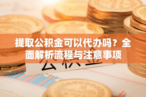罗定提取公积金可以代办吗？全面解析流程与注意事项