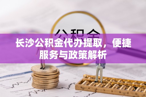 罗定长沙公积金代办提取，便捷服务与政策解析