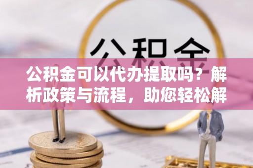 罗定公积金可以代办提取吗？解析政策与流程，助您轻松解决疑问