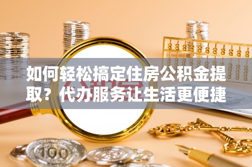 罗定如何轻松搞定住房公积金提取？代办服务让生活更便捷