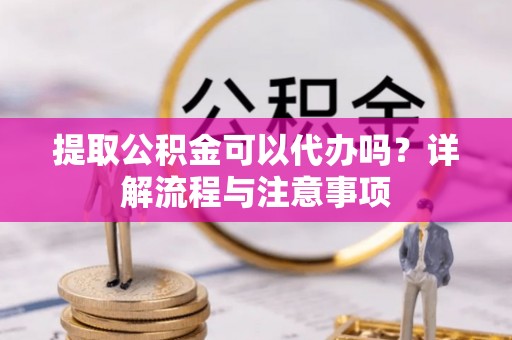 罗定提取公积金可以代办吗？详解流程与注意事项