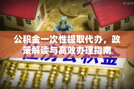 罗定公积金一次性提取代办，政策解读与高效办理指南
