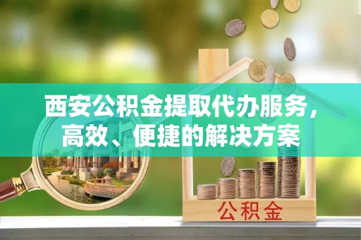 罗定西安公积金提取代办服务，高效、便捷的解决方案