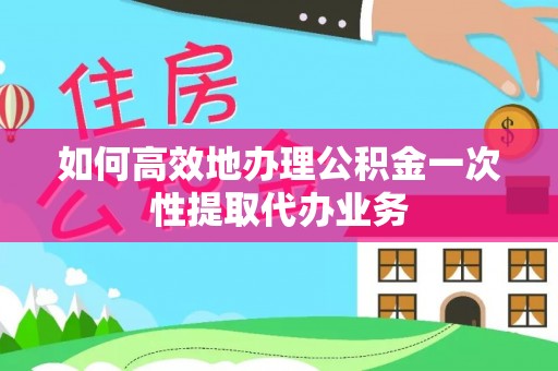 罗定如何高效地办理公积金一次性提取代办业务