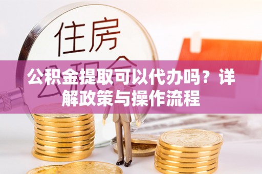罗定公积金提取可以代办吗？详解政策与操作流程