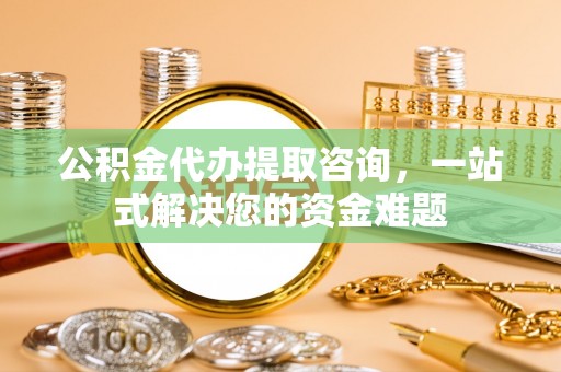 罗定公积金代办提取咨询，一站式解决您的资金难题