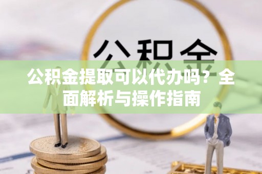罗定公积金提取可以代办吗？全面解析与操作指南
